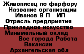 Живописец по фарфору › Название организации ­ Иванов В.П., ИП › Отрасль предприятия ­ Прикладное искусство › Минимальный оклад ­ 30 000 - Все города Работа » Вакансии   . Архангельская обл.,Новодвинск г.